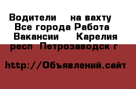 Водители BC на вахту. - Все города Работа » Вакансии   . Карелия респ.,Петрозаводск г.